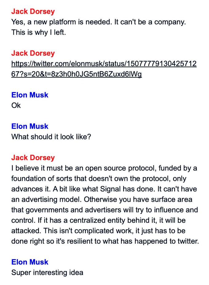 Jack Dorsey Yes, a new platform is needed. It can't be a company. This is why I left. Jack Dorsey https://twitter.com/elonmusk/status/15077779130425712 67?s=20&t=8z3h0h0JG5ntB6Zuxd6lWg Elon Musk Ok Elon Musk What should it look like? Jack Dorsey I believe it must be an open source protocol, funded by a foundation of sorts that doesn't own the protocol, only advances it. A bit like what Signal has done. It can't have an advertising model. Otherwise you have surface area that governments and advertisers will try to influence and control. If it has a centralized entity behind it, it will be attacked. This isn't complicated work, it just has to be done right so it's resilient to what has happened to twitter. Elon Musk Super interesting idea