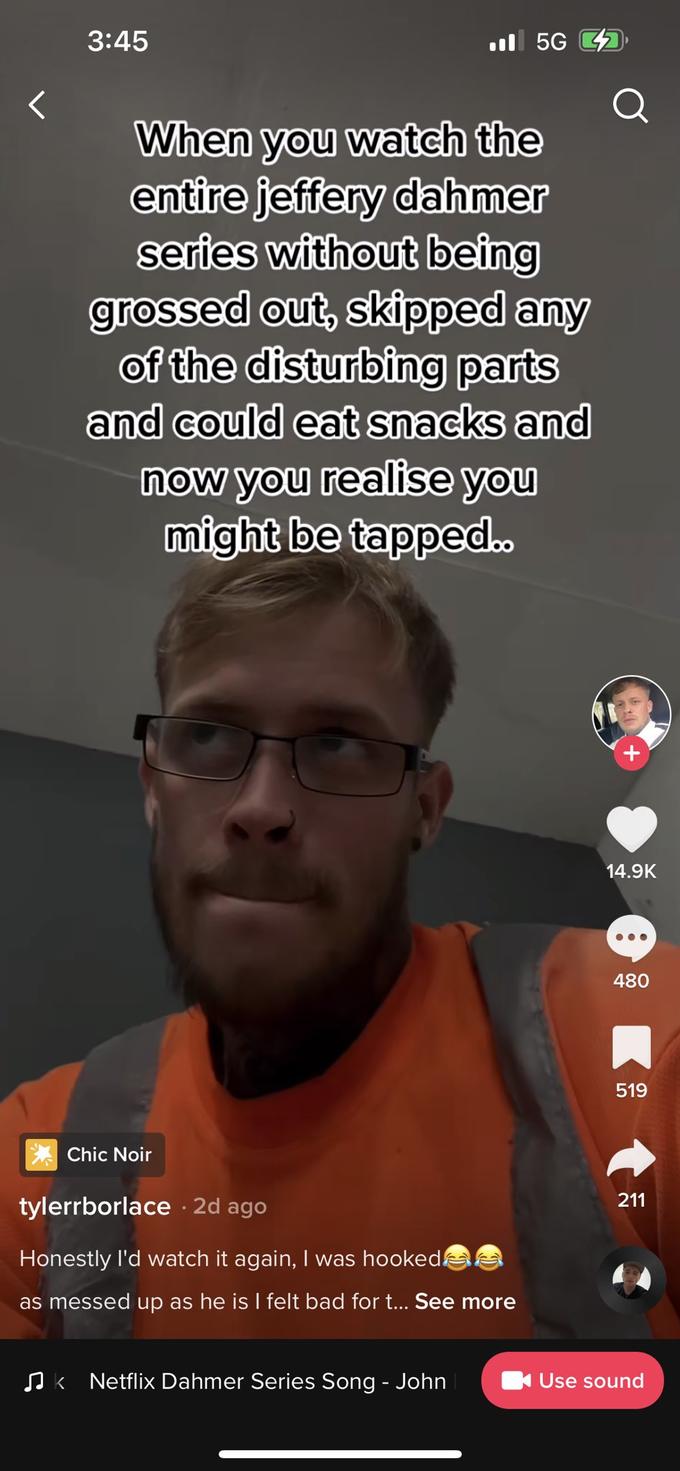 < 3:45 When you watch the entire jeffery dahmer series without being grossed out, skipped any of the disturbing parts and could eat snacks and now you realise you might be tapped.. Chic Noir tylerrborlace. 2d ago Honestly I'd watch it again, I was hooked as messed up as he is I felt bad for t... See more 5G ♫k Netflix Dahmer Series Song - John 14.9K 480 519 211 Use sound