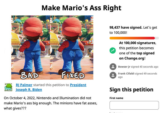 oo. Make Mario's Ass Right BAD FIXED RJ Palmer started this petition to President Joseph R. Biden On October 4, 2022, Nintendo and Illumination did not make Mario's ass big enough. The minions have fat asses, what gives??? 98,437 have signed. Let's get to 100,000! At 100,000 signatures, this petition becomes one of the top signed on Change.org! Bowser Jr signed 40 seconds ago Frank Cifaldi signed 49 seconds ago Sign this petition First name