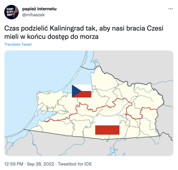 ÓSMY CUD ŚWIATA papież internetu @mihaszek Czas podzielić Kaliningrad tak, aby nasi bracia Czesi mieli w końcu dostęp do morza Translate Tweet 12:59 PM Sep 28, 2022 Tweetbot for iOS 8 :