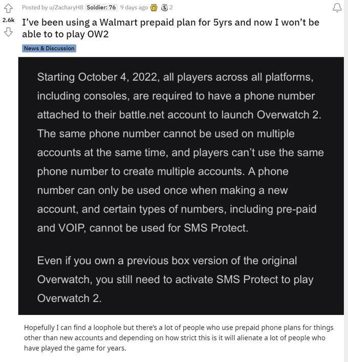 +4 Posted by u/ZacharyH8 Soldier: 76 9 days ago 2 2.6k I've been using a Walmart prepaid plan for 5yrs and now I won't be able to to play OW2 News & Discussion Starting October 4, 2022, all players across all platforms, including consoles, are required to have a phone number attached to their battle.net account to launch Overwatch 2. The same phone number cannot be used on multiple accounts at the same time, and players can't use the same phone number to create multiple accounts. A phone number can only be used once when making a new account, and certain types of numbers, including pre-paid and VOIP, cannot be used for SMS Protect. Even if you own a previous box version of the original Overwatch, you still need to activate SMS Protect to play Overwatch 2. Hopefully I can find a loophole but there's a lot of people who use prepaid phone plans for things other than new accounts and depending on how strict this is it will alienate a lot of people who have played the game for years.