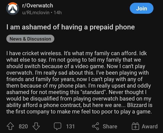 r/Overwatch u/RLmclovin • 14h I am ashamed of having a prepaid phone News & Discussion I have cricket wireless. It's what my family can afford. Idk what else to say. I'm not going to tell my family that we should switch because of a video game. Now I can't play overwatch. I'm really sad about this. I've been playing with friends and family for years, now I can't play with any of them because of my phone plan. I'm really upset and oddly ashamed for not meeting this "standard". Never thought I would be disqualified from playing overwatch based on my ability afford a phone contract, but here we are... Blizzard is the first company to make me feel too poor to play a game. 820 131 Join Share Award