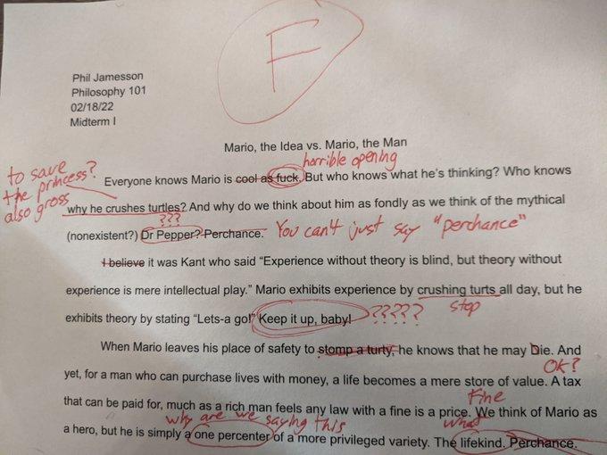 Phil Jamesson Philosophy 101 02/18/22 Midterm I to save the princess? also gross Mario, the Idea vs. Mario, the Man horrible opening Everyone knows Mario is cool as f---. But who knows what he's thinking? Who knows why he crushes turtles? And why do we think about him as fondly as we think of the mythical 222 (nonexistent?) Dr Pepper? Perchance. You can't just say "perchance" +believe it was Kant who said "Experience without theory is blind, but theory without experience is mere intellectual play." Mario exhibits experience by crushing turts all day, but he stop exhibits theory by stating "Lets-a go!" Keep it up, baby! >???? When Mario leaves his place of safety to stomp a turty, he knows that he may Die. And OK? yet, for a man who can purchase lives with money, a life becomes a mere store of value. A tax Fine that can be paid for, much as a rich man feels any law with a fine is a price. We think of Mario as why are saying this a hero, but he is simply a one percenter of a more privileged variety. The lifekind. Perchance.