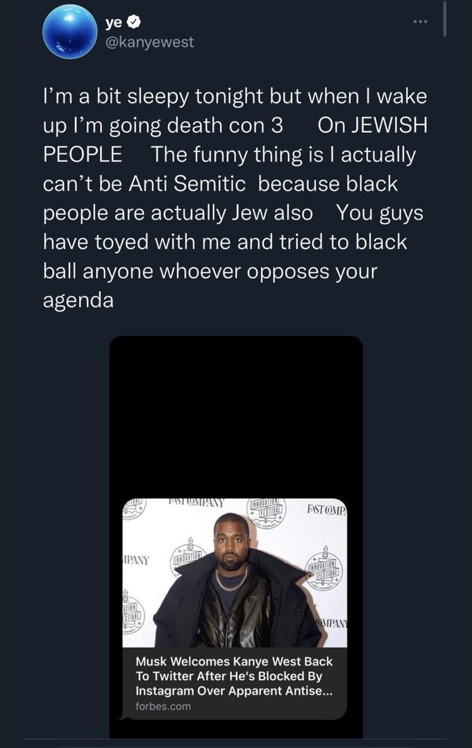 ye @kanyewest I'm a bit sleepy tonight but when I wake up I'm going death con 3 On JEWISH PEOPLE The funny thing is I actually can't be Anti Semitic because black people are actually Jew also You guys have toyed with me and tried to black ball anyone whoever opposes your agenda VAL MPANY ATION STIVAL FAST COMPANY FESTIVAL COMPANT FAST COMP FESTIVAL m OMPANY : Musk Welcomes Kanye West Back To Twitter After He's Blocked By Instagram Over Apparent Antise... forbes.com