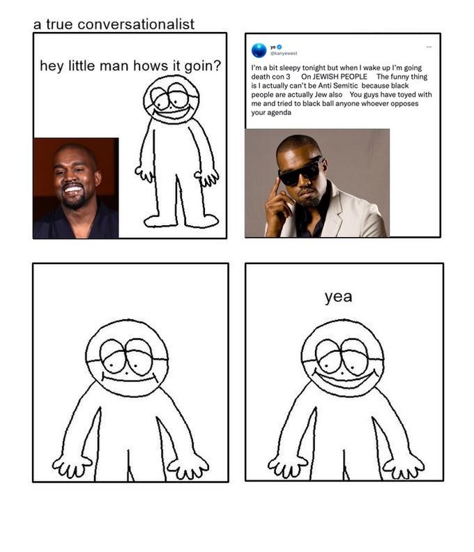 a true conversationalist hey little man hows it goin? ye @kanyewest I'm a bit sleepy tonight but when I wake up I'm going death con 3 On JEWISH PEOPLE The funny thing is I actually can't be Anti Semitic because black people are actually Jew also You guys have toyed with me and tried to black ball anyone whoever opposes your agenda yea