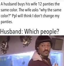 A husband buys his wife 12 panties the same color. The wife asks "why the same color?" Ppl will think I don't change my panties. Husband: Which people?