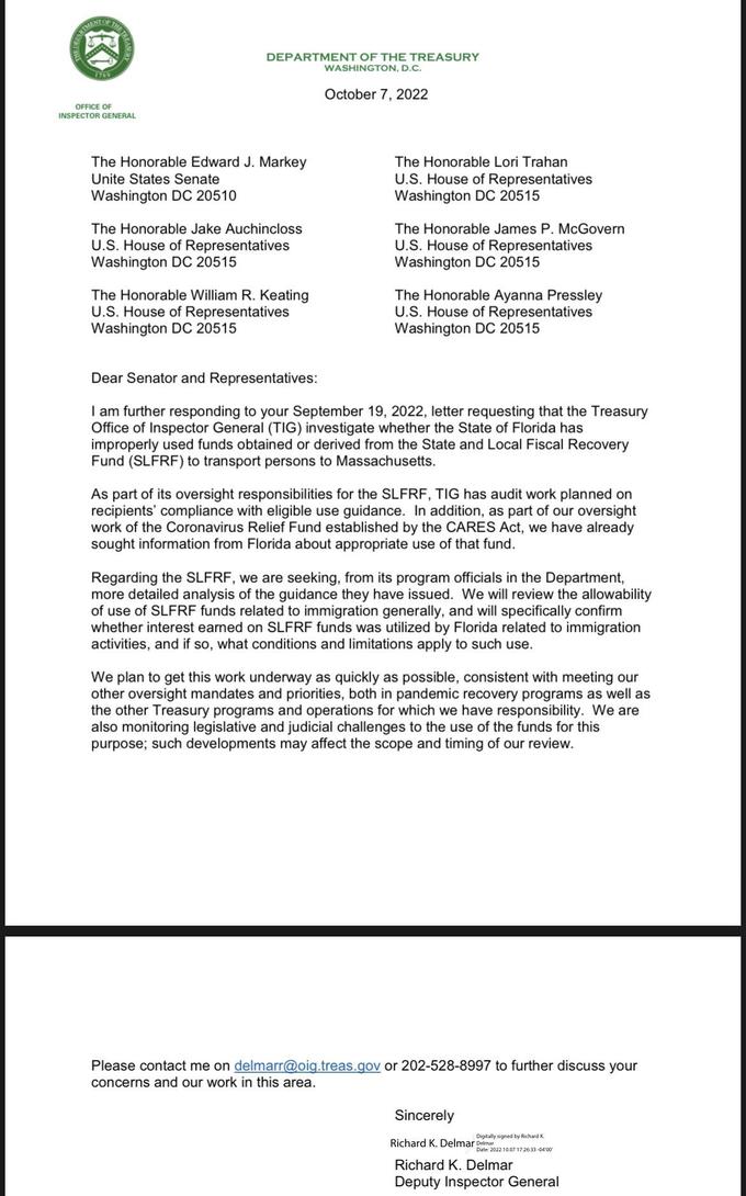PARTMENT OF THE TRE 1789 OFFICE OF INSPECTOR GENERAL DEPARTMENT OF THE TREASURY WASHINGTON, D.C. October 7, 2022 The Honorable Edward J. Markey Unite States Senate Washington DC 20510 The Honorable Jake Auchincloss U.S. House of Representatives Washington DC 20515 The Hon able William R. Keating U.S. House of Representatives Washington DC 20515 The Honorable Lori Trahan U.S. House of Representatives Washington DC 20515 The Honorable James P. McGovern U.S. House of Representatives Washington DC 20515 The Hon able Ayanna Pressley U.S. House of Representatives Washington DC 20515 Dear Senator and Representatives: I am further responding to your September 19, 2022, letter requesting that the Treasury Office of Inspector General (TIG) investigate whether the State of Florida has improperly used funds obtained or derived from the State and Local Fiscal Recovery Fund (SLFRF) to transport persons to Massachusetts. As part of its oversight responsibilities for the SLFRF, TIG has audit work planned on recipients' compliance with eligible use guidance. In addition, as part of our oversight work of the Coronavirus Relief Fund established by the CARES Act, we have already sought information from Florida about appropriate use of that fund. Regarding the SLFRF, we are seeking, from its program officials in the Department, more detailed analysis of the guidance they have issued. We will review the allowability of use of SLFRF funds related to immigration generally, and will specifically confirm whether interest earned on SLFRF funds was utilized by Florida related to immigration activities, and if so, what conditions and limitations apply to such use. We plan to get this work underway as quickly as possible, consistent with meeting our other oversight mandates and priorities, both in pandemic recovery programs as well as the other Treasury programs and operations for which we have responsibility. We are also monitoring legislative and judicial challenges to the use of the funds for this purpose; such developments may affect the scope and timing of our review. Please contact me on delmarr@oig.treas.gov or 202-528-8997 to further discuss your con ns and our work in this area. Sincerely Digitally signed by Richard K Date: 2022.10.07 17:26:33-04'00' Richard K. Delmar Delmar Richard K. Delmar Deputy Inspector General