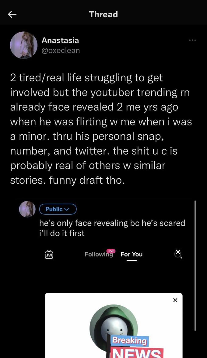 个 Anastasia @oxeclean 2 tired/real life struggling to get involved but the youtuber trending rn already face revealed 2 me yrs ago when he was flirting w me when i was a minor. thru his personal snap, number, and twitter. the s--- u c is probably real of others w similar stories. funny draft tho. Public Thread he's only face revealing bc he's scared i'll do it first عد LIVE Following For You Breaking NEWS X