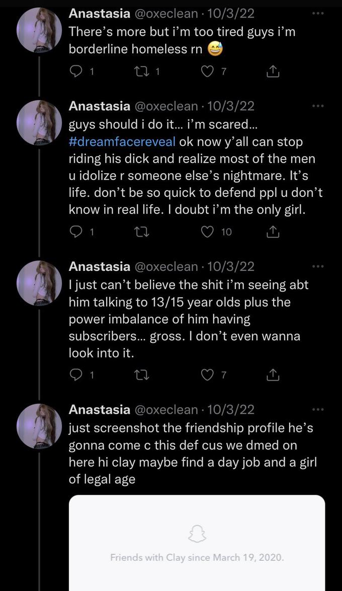 Anastasia @oxeclean. 10/3/22 There's more but i'm too tired guys i'm borderline homeless rn 22 1 1 AA 1 7 Anastasia @oxeclean. 10/3/22 guys should i do it... i'm scared... #dreamfacereveal ok now y'all can stop riding his d--- and realize most of the men u idolize r someone else's nightmare. It's life. don't be so quick to defend ppl u don't know in real life. I doubt i'm the only girl. 10 Anastasia @oxeclean - 10/3/22 I just can't believe the s--- i'm seeing abt him talking to 13/15 year olds plus the power imbalance of him having subscribers... gross. I don't even wanna look into it. 1 27 7 Anastasia @oxeclean 10/3/22 just screenshot the friendship profile he's gonna come c this def cus we dmed on here hi clay maybe find a day job and a girl of legal age Friends with Clay since March 19, 2020.