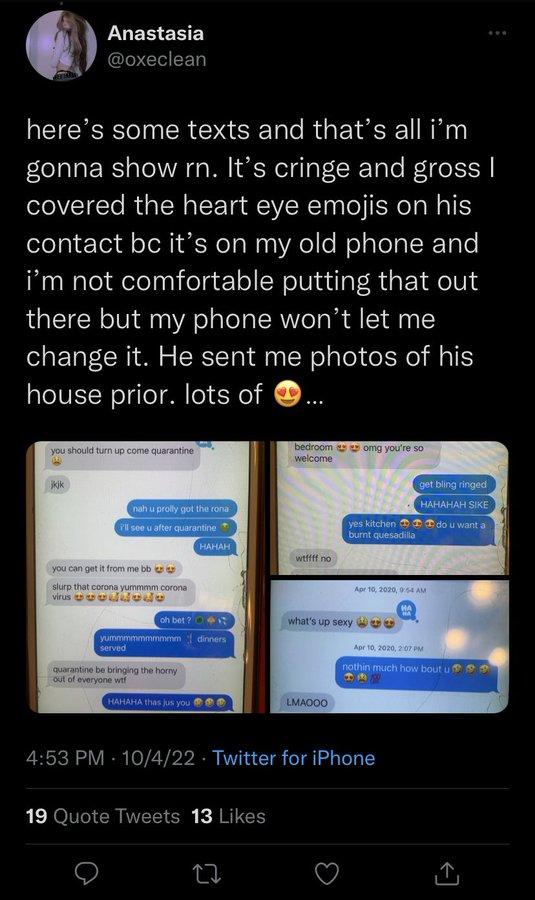Anastasia @oxeclean here's some texts and that's all i'm gonna show rn. It's cringe and gross I covered the heart eye emojis on his contact bc it's on my old phone and I'm not comfortable putting that out there but my phone won't let me change it. He sent me photos of his house prior. lots of you should turn up come quarantine W jkik nah u prolly got the rona I'll see u after quarantine you can get it from me bb slurp that corona yummmm corona virus de served yummmmmmmmmm oh bet? 1 dinners quarantine be bringing the horny out of everyone w-- HAHAH HAHAHA thas jus you 19 Quote Tweets 13 Likes bedroom omg you're so welcome 22 wtffff no yes kitchen burnt quesadilla what's up sexy LMAOOO 4:53 PM 10/4/22 Twitter for iPhone Apr 10, 2020, 0:54 AM HA ... get bling ringed HAHAHAH SIKE do u want a Apr 10, 2020, 2:07 PM nothin much how bout u