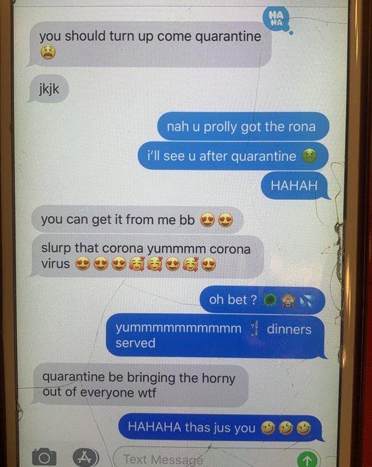 you should turn up come quarantine jkjk you can get it from me bb slurp that corona yummmm corona virus O O A nah u prolly got the rona i'll see u after quarantine served quarantine be bringing the horny out of everyone w-- HAHAHA thas jus you HA HA oh bet? yummmmmmmmmmdinners Text Messagé HAHAH 个