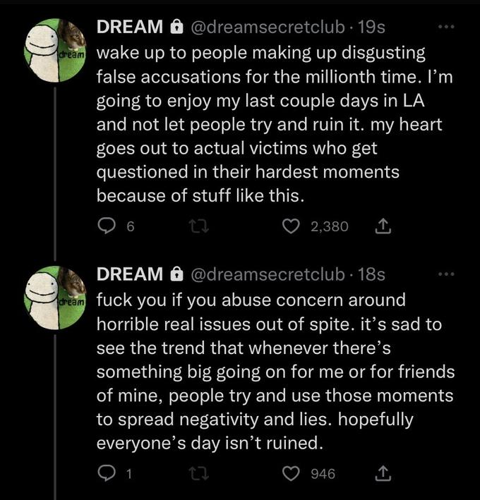 DREAM @dreamsecretclub. 19s dream wake up to people making up disgusting false accusations for the millionth time. I'm going to enjoy my last couple days in LA and not let people try and ruin it. my heart goes out to actual victims who get questioned in their hardest moments because of stuff like this. 6 2,380 DREAM @dreamsecretclub. 18s dream f--- you if you abuse concern around horrible real issues out of spite. it's sad to see the trend that whenever there's something big going on for me or for friends of mine, people try and use those moments to spread negativity and lies. hopefully everyone's day isn't ruined. 1 17 946
