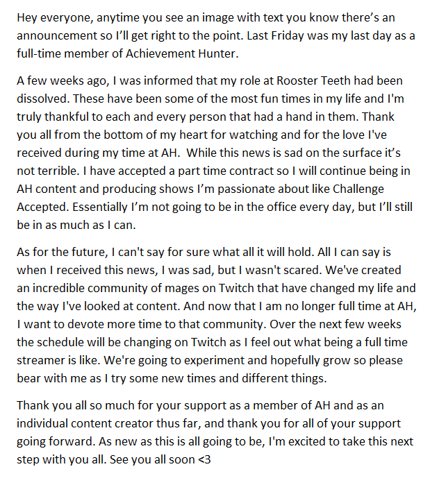 Hey everyone, anytime you see an image with text you know there's an announcement so I'll get right to the point. Last Friday was my last day as a full-time member of Achievement Hunter. A few weeks ago, I was informed that my role at Rooster Teeth had been dissolved. These have been some of the most fun times in my life and I'm truly thankful to each and every person that had a hand in them. Thank you all from the bottom of my heart for watching and for the love I've received during my time at AH. While this news is sad on the surface it's not terrible. I have accepted a part time contract so I will continue being in AH content and producing shows I'm passionate about like Challenge Accepted. Essentially I'm not going to be in the office every day, but I'll still be in as much as I can. As for the future, I can't say for sure what all it will hold. All I can say is when I received this news, I was sad, but I wasn't scared. We've created an incredible community of mages on Twitch that have changed my life and the way I've looked at content. And now that I am no longer full time at AH, I want to devote more time to that community. Over the next few weeks the schedule will be changing on Twitch as I feel out what being a full time streamer is like. We're going to experiment and hopefully grow so please bear with me as I try some new times and different things. Thank you all so much for your support as a member of AH and as an individual content creator thus far, and thank you for all of your support going forward. As new as this is all going to be, I'm excited to take this next step with you all. See you all soon <3