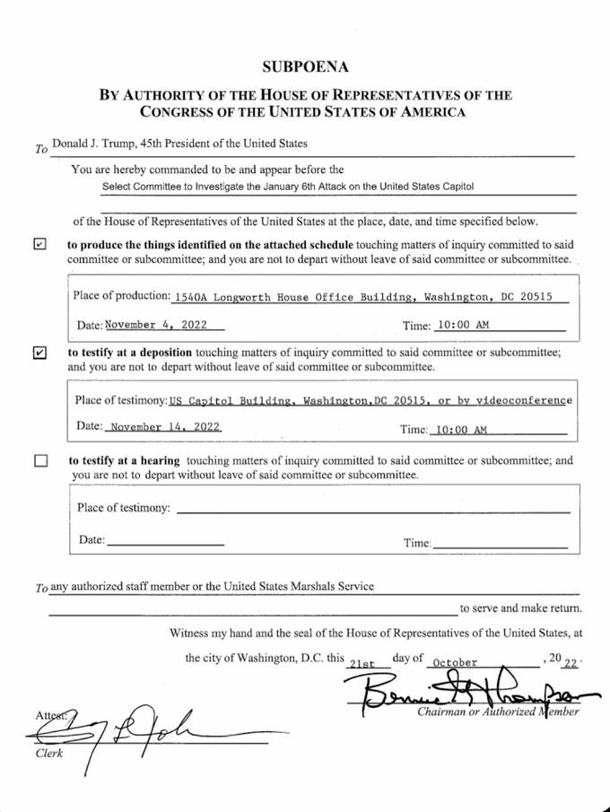To SUBPOENA BY AUTHORITY OF THE HOUSE OF REPRESENTATIVES OF THE CONGRESS OF THE UNITED STATES OF AMERICA Donald J. Trump, 45th President of the United States You are hereby commanded to be and appear before the Select Committee to Investigate the January 6th Attack on the United States Capitol of the House of Representatives of the United States at the place, date, and time specified below. to produce the things identified on the attached schedule touching matters of inquiry committed to said committee or subcommittee; and you are not to depart without leave of said committee or subcommittee.. Place of production: 1540A Longworth House Office Building, Washington, DC 20515 Time: 10:00 AM to testify at a deposition touching matters of inquiry committed to said committee or subcommittee; and you are not to depart without leave of said committee or subcommittee. Date: November 4, 2022 Place of testimony: US Capitol Building, Washington, DC 20515, or by videoconference Date: November 14, 2022 to testify at a hearing touching matters of inquiry committed to said committee or subcommittee; and you are not to depart without leave of said committee or subcommittee. Place of testimony: Date: To any authorized staff member or the United States Marshals Service Time: 10:00 AM Attest: 27 Aph Clerk to serve and make return. Witness my hand and the seal of the House of Representatives of the United States, at the city of Washington, D.C. this day of 20 21st Time: October 22 Chairman or Authorized Member