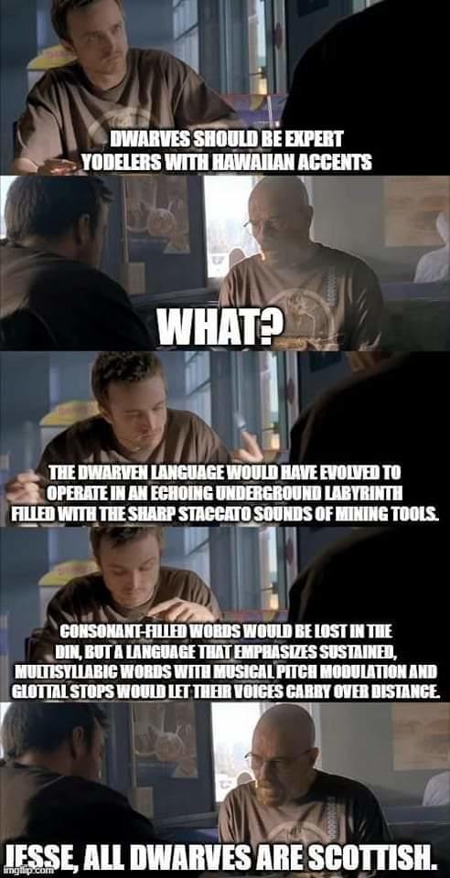 DWARVES SHOULD BE EXPERT YODELERS WITH HAWAIIAN ACCENTS WHAT? SHO THE DWARVEN LANGUAGE WOULD HAVE EVOLVED TO OPERATE IN AN ECHOING UNDERGROUND LABYRINTH FILLED WITH THE SHARP STACCATO SOUNDS OF MINING TOOLS. CONSONANT-FILLED WORDS WOULD BE LOST IN THE DIN, BUT A LANGUAGE THAT EMPHASIZES SUSTAINED, MULTISYLLABIC WORDS WITH MUSICAL PITCH MODULATION AND GLOTTAL STOPS WOULD LET THEIR VOICES CARRY OVER DISTANCE. IFSSE, ALL DWARVES ARE SCOTTISH.
