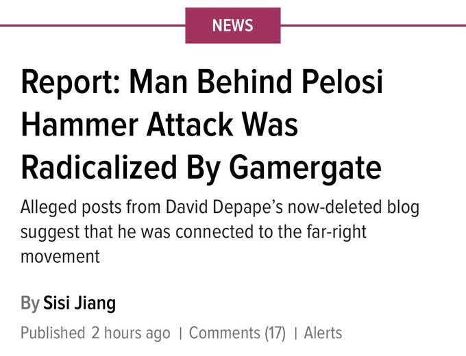 NEWS Report: Man Behind Pelosi Hammer Attack Was Radicalized By Gamergate Alleged posts from David Depape's now-deleted blog suggest that he was connected to the far-right movement By Sisi Jiang Published 2 hours ago | Comments (17) | Alerts
