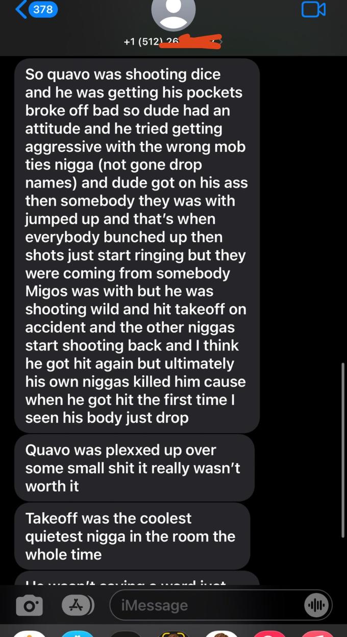 378 +1 (512) 26 So quavo was shooting dice and he was getting his pockets broke off bad so dude had an attitude and he tried getting aggressive with the wrong mob ties n---- (not gone drop names) and dude got on his ass then somebody they was with jumped up and that's when everybody bunched up then shots just start ringing but they were coming from somebody Migos was with but he was shooting wild and hit takeoff on accident and the other n----- start shooting back and I think he got hit again but ultimately his own n----- killed him cause when he got hit the first time I seen his body just drop Quavo was plexxed up over some small s--- it really wasn't worth it Takeoff was the coolest quietest n---- in the room the whole time O A iMessage 0 •||||•