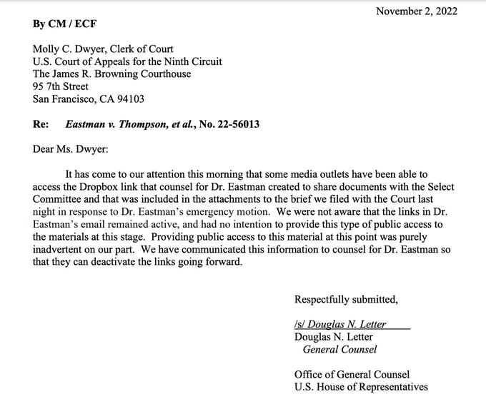 November 2, 2022 By CM/ECF Molly C. Dwyer, Clerk of Court U.S. Court of Appeals for the Ninth Circuit The James R. Browning Courthouse 95 7th Street San Francisco, CA 94103 Re: Eastman v. Thompson, et al., No. 22-56013 Dear Ms. Dwyer: It has come to our attention this morning that some media outlets have been able to access the Dropbox link that counsel for Dr. Eastman created to share documents with the Select Committee and that was included in the attachments to the brief we filed with the Court last night in response to Dr. Eastman's emergency motion. We were not aware that the links in Dr. Eastman's email remained active, and had no intention to provide this type of public access to the materials at this stage. Providing public access to this material at this point was purely inadvertent on our part. We have communicated this information to counsel for Dr. Eastman so that they can deactivate the links going forward. Respectfully submitted, /s/ Douglas N. Letter Douglas N. Letter General Counsel Office of General Counsel U.S. House of Representatives