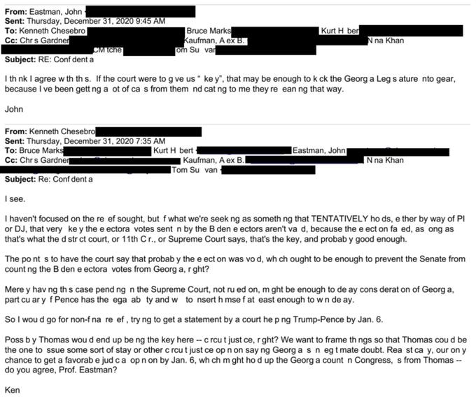 From: Eastman, John Sent: Thursday, December 31, 2020 9:45 AM To: Kenneth Chesebro Cc: Chrs Gardner Subject: RE: Conf dent a CM tche John From: Kenneth Chesebro Sent: Thursday, December 31, 2020 7:35 AM To: Bruce Marks Cc: Chrs Gardner Bruce Marks Kaufman, A ex B. om Su var I th nk I agree w th th s. If the court were to g ve us " ke y", that may be enough to k ck the Georg a Leg s ature nto gear, because I ve been gett ng a ot of ca s from them nd cat ng to me they re ean ng that way. Kurt H bert Ken Kurt H ber Kaufman, A ex B. Tom Su van N na Khan Eastman, John| N na Khan Subject: Re: Conf dent a I see. I haven't focused on the re ef sought, but f what we're seek ng as something that TENTATIVELY ho ds, e ther by way of Pl or DJ, that very key the e ectora votes sent n by the B den e ectors aren't va d, because the e ect on fa ed, as ong as that's what the d str ct court, or 11th C r., or Supreme Court says, that's the key, and probab y good enough. The po nt s to have the court say that probab y the e ect on was vo d, wh ch ought to be enough to prevent the Senate from count ng the B den e ectora votes from Georg a, r ght? Mere y having this case pend ng n the Supreme Court, not ru ed on, m ght be enough to de ay cons derat on of Georg a, part cu ar y f Pence has the ega ab ty and w to nsert h mse f at east enough to w n de ay. So I wou d go for non-f na re ef, try ng to get a statement by a court he p ng Trump-Pence by Jan. 6. Poss by Thomas wou d end up be ng the key here -- c rcu t just ce, r ght? We want to frame th ngs so that Thomas cou d be the one to ssue some sort of stay or other c rcu t just ce op n on say ng Georg a s n egt mate doubt. Rea st ca y, our on y chance to get a favorab e jud ca op n on by Jan. 6, wh ch m ght ho d up the Georg a count n Congress, s from Thomas -- do you agree, Prof. Eastman?