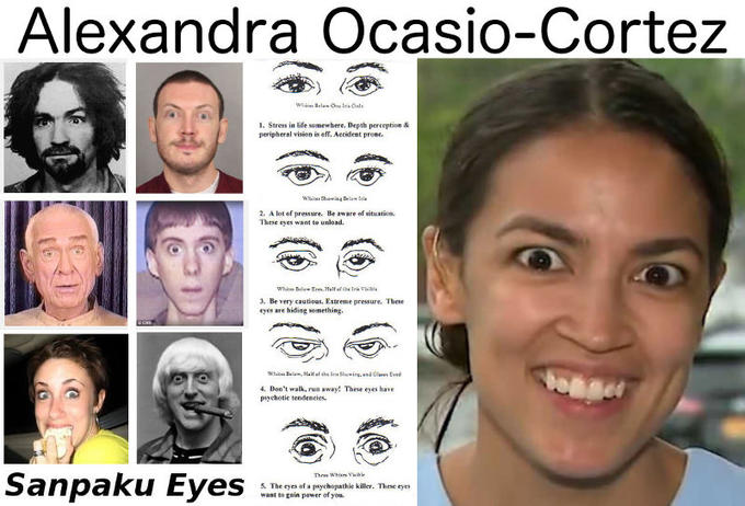 Alexandra Ocasio-Cortez Sanpaku Eyes Whim Bela One In Oste 1. Stress in life somewhere. Depth perception & peripheral vision is off. Accident prome. White Showing Delawi 2. A lot of pressure. Be aware of situation. These eyes want to unload. White Belo Half of the Vil 3. Be very cautious. Extreme pressure. These eyes are hiding something. White Bel, Half of the In Shewing, end Olay Eyed 4. Don't walk, run away! These eyes have psychotic tendencies. Three Whites Vil 5. The eyes of a psychopathie killer. These eyes want to gain power of you.