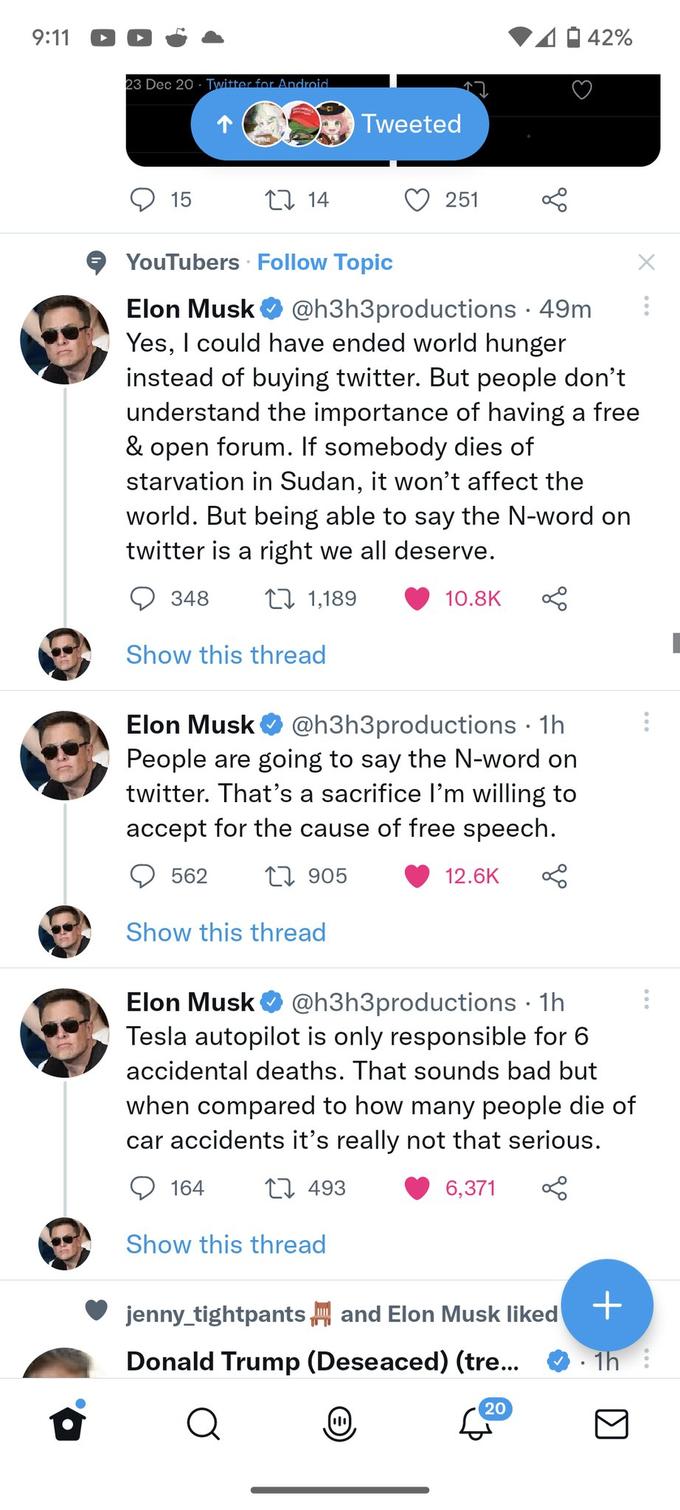9:11 23 Dec 20 Twitter for Android 15 348 1 14 Show this thread YouTubers Follow Topic Elon Musk @h3h3productions • 49m Yes, I could have ended world hunger instead of buying twitter. But people don't understand the importance of having a free & open forum. If somebody dies of starvation in Sudan, it won't affect the world. But being able to say the N-word on twitter is a right we all deserve. 1,189 562 Show this thread Tweeted Elon Musk @h3h3productions. 1h People are going to say the N-word on twitter. That's a sacrifice I'm willing to accept for the cause of free speech. 1905 164 251 Show this thread 10.8K 12.6K Elon Musk @h3h3productions. 1h Tesla autopilot is only responsible for 6 accidental deaths. That sounds bad but when compared to how many people die of car accidents it's really not that serious. 493 6,371 42% jenny_tightpants and Elon Musk liked Donald Trump (Deseaced) (tre... Q 20 X + • 1h :