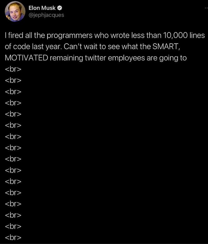 I fired all the programmers who wrote less than 10,000 lines of code last year. Can't wait to see what the SMART, MOTIVATED remaining twitter employees are going to <br> <br> <br> <br> <br> <br> Elon Musk @jephjacques <br> <br> <br> <br> <br> <br> <br> <br> <br> <br>