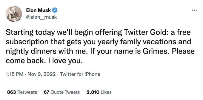 Elon Musk @elon_rnusk ⠀ Starting today we'll begin offering Twitter Gold: a free subscription that gets you yearly family vacations and nightly dinners with me. If your name is Grimes. Please come back. I love you. 1:15 PM. Nov 9, 2022. Twitter for iPhone 863 Retweets 67 Quote Tweets 2,810 Likes