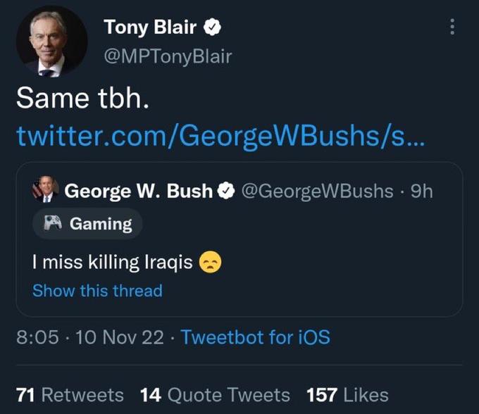 Tony Blair @MPTonyBlair Same tbh. twitter.com/GeorgeWBushs/s... George W. Bush @GeorgeWBushs · 9h Gaming I miss killing Iraqis Show this thread 8:05 10 Nov 22 Tweetbot for iOS 71 Retweets 14 Quote Tweets 157 Likes ⠀