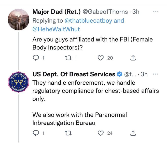 US DEPAR BREAST MENT OF SERVICES Major Dad (Ret.) @GabeofThorns • 3h Replying to @thatbluecatboy and @HeheWaitWhut Are you guys affiliated with the FBI (Female Body Inspectors)? Q 1 27 1 20 US Dept. Of Breast Services @t... 3h... They handle enforcement, we handle regulatory compliance for chest-based affairs only. We also work with the Paranormal Inbreastigation Bureau 1 27 ↑ 24 ←] ●
