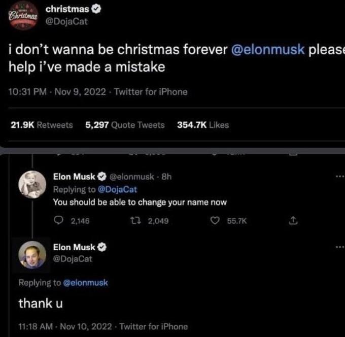 Christmas christmas @DojaCat i don't wanna be christmas forever @elonmusk please help i've made a mistake 10:31 PM - Nov 9, 2022 Twitter for iPhone 21.9K Retweets 5,297 Quote Tweets 354.7K Likes Elon Musk @elonmusk - 8h Replying to @DojaCat You should be able to change your name now 2,146 1 2,049 Elon Musk @DojaCat Replying to @elonmusk thank u 11:18 AM - Nov 10, 2022 Twitter for iPhone 55.7K :
