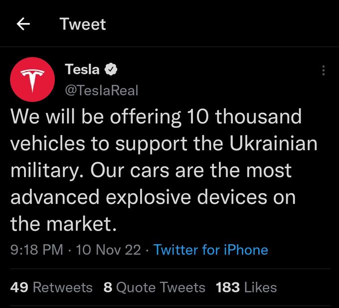 Tweet Tesla T @Tesla Real We will be offering 10 thousand vehicles to support the Ukrainian military. Our cars are the most advanced explosive devices on the market. 9:18 PM 10 Nov 22 · Twitter for iPhone ● 49 Retweets 8 Quote Tweets 183 Likes