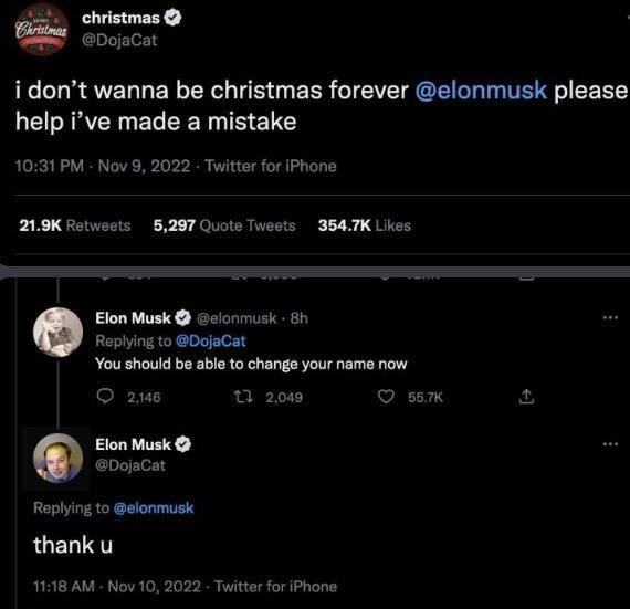 christmas Christmas @DojaCat i don't wanna be christmas forever @elonmusk please help i've made a mistake 10:31 PM - Nov 9, 2022 Twitter for iPhone 21.9K Retweets 5,297 Quote Tweets 354.7K Likes Elon Musk @elonmusk - 8h Replying to @DojaCat You should be able to change your name now 2,146 t 2,049 Elon Musk @DojaCat Replying to @elonmusk thank u 11:18 AM - Nov 10, 2022. Twitter for iPhone 55.7K