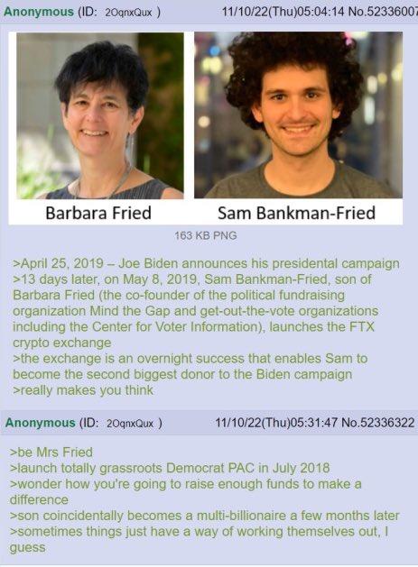 Anonymous (ID: 20qnxQux) Barbara Fried 11/10/22(Thu)05:04:14 No.5233600- Sam Bankman-Fried 163 KB PNG >April 25, 2019 - Joe Biden announces his presidental campaign >13 days later, on May 8, 2019, Sam Bankman-Fried, son of Barbara Fried (the co-founder of the political fundraising organization Mind the Gap and get-out-the-vote organizations including the Center for Voter Information), launches the FTX crypto exchange >the exchange is an overnight success that enables Sam to become the second biggest donor to the Biden campaign >really makes you think Anonymous (ID: 20qnxQux ) >be Mrs Fried >launch totally grassroots Democrat PAC in July 2018 >wonder how you're going to raise enough funds to make a difference 11/10/22(Thu)05:31:47 No.52336322 >son coincidentally becomes a multi-billionaire a few months later >sometimes things just have a way of working themselves out, I guess