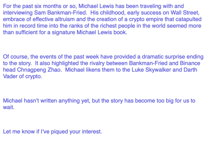 For the past six months or so, Michael Lewis has been traveling with and interviewing Sam Bankman-Fried. His childhood, early success on Wall Street, embrace of effective altruism and the creation of a crypto empire that catapulted him in record time into the ranks of the richest people in the world seemed more than sufficient for a signature Michael Lewis book. Of course, the events of the past week have provided a dramatic surprise ending to the story. It also highlighted the rivalry between Bankman-Fried and Binance head Chnagpeng Zhao. Michael likens them to the Luke Skywalker and Darth Vader of crypto. Michael hasn't written anything yet, but the story has become too big for us to wait. Let me know if I've piqued your interest.