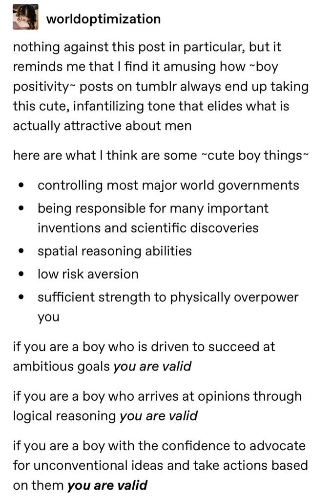 worldoptimization nothing against this post in particular, but it reminds me that I find it amusing how ~boy positivity posts on tumblr always end up taking this cute, infantilizing tone that elides what is actually attractive about men here are what I think are some ~cute boy things~ controlling most major world governments being responsible for many important inventions and scientific discoveries ● • spatial reasoning abilities ● low risk aversion sufficient strength to physically overpower you ● if you are a boy who is driven to succeed at ambitious goals you are valid if you are a boy who arrives at opinions through logical reasoning you are valid if you are a boy with the confidence to advocate for unconventional ideas and take actions based on them you are valid