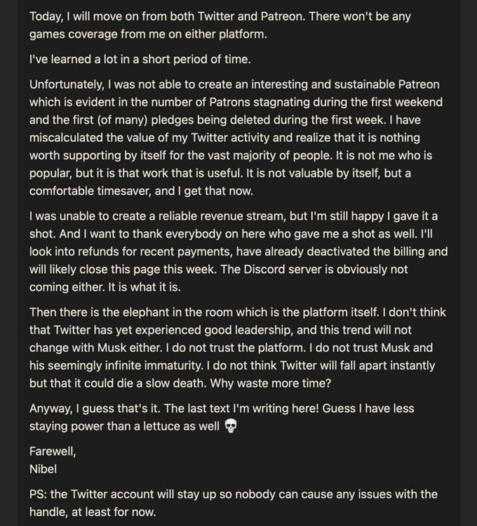Today, I will move on from both Twitter and Patreon. There won't be any games coverage from me on either platform. I've learned a lot in a short period of time. Unfortunately, I was not able to create an interesting and sustainable Patreon which is evident in the number of Patrons stagnating during the first weekend and the first (of many) pledges being deleted during the first week. I have miscalculated the value of my Twitter activity and realize that it is nothing worth supporting by itself for the vast majority of people. It is not me who is popular, but it is that work that is useful. It is not valuable by itself, but a comfortable timesaver, and I get that now. I was unable to create a reliable revenue stream, but I'm still happy I gave it a shot. And I want to thank everybody on here who gave me a shot as well. I'll look into refunds for recent payments, have already deactivated the billing and will likely close this page this week. The Discord server is obviously not coming either. It is what it is. Then there is the elephant in the room which is the platform itself. I don't think that Twitter has yet experienced good leadership, and this trend will not change with Musk either. I do not trust the platform. I do not trust Musk and his seemingly infinite immaturity. I do not think Twitter will fall apart instantly but that it could die a slow death. Why waste more time? Anyway, I guess that's it. The last text I'm writing here! Guess I have less staying power than a lettuce as well Farewell, Nibel PS: the Twitter account will stay up so nobody can cause any issues with the handle, at least for now.