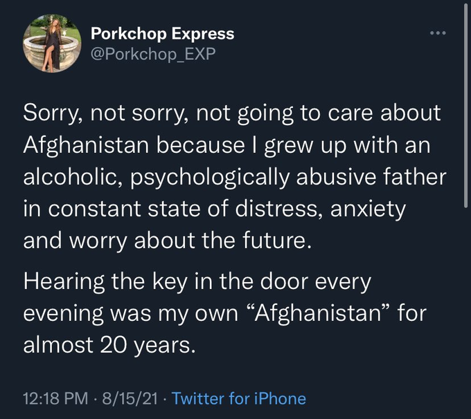 Porkchop Express @Porkchop_EXP Sorry, not sorry, not going to care about Afghanistan because I grew up with an alcoholic, psychologically abusive father in constant state of distress, anxiety and worry about the future. Hearing the key in the door every evening was my own “Afghanistan" for almost 20 years. ... 12:18 PM - 8/15/21. Twitter for iPhone