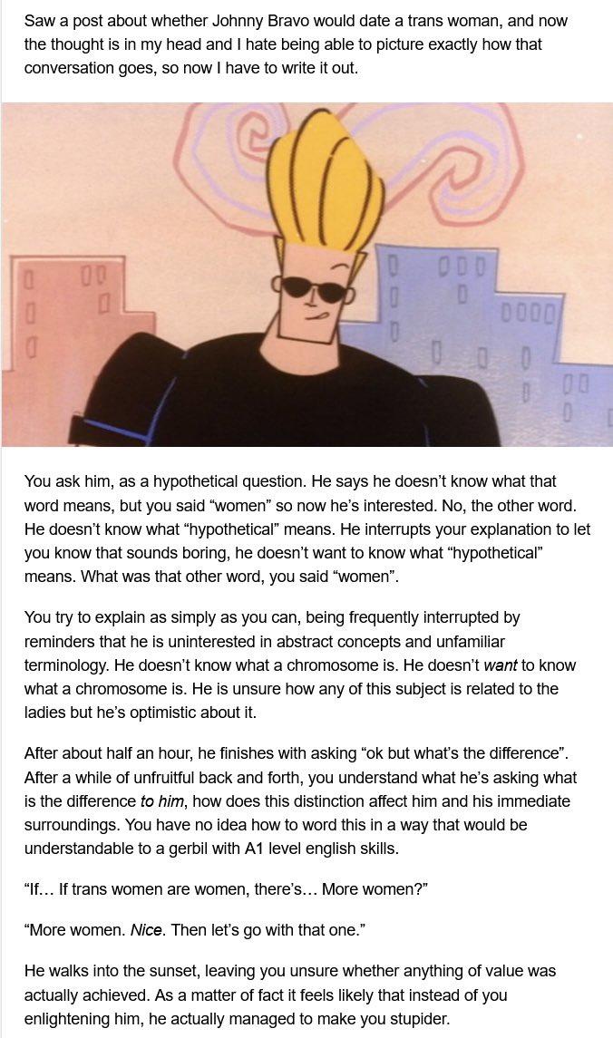 Saw a post about whether Johnny Bravo would date a trans woman, and now the thought is in my head and I hate being able to picture exactly how that conversation goes, so now I have to write it out. 0 0 D 0000 000 You ask him, as a hypothetical question. He says he doesn't know what that word means, but you said "women" so now he's interested. No, the other word. He doesn't know what "hypothetical" means. He interrupts your explanation to let you know that sounds boring, he doesn't want to know what "hypothetical" means. What was that other word, you said "women". "If... If trans women are women, there's... More women?" 0 You try to explain as simply as you can, being frequently interrupted by reminders that he is uninterested in abstract concepts and unfamiliar terminology. He doesn't know what a chromosome is. He doesn't want to know what a chromosome is. He is unsure how any of this subject is related to the ladies but he's optimistic about it. After about half an hour, he finishes with asking "ok but what's the difference". After a while of unfruitful back and forth, you understand what he's asking what is the difference to him, how does this distinction affect him and his immediate surroundings. You have no idea how to word this in a way that would be understandable to a gerbil with A1 level english skills. "More women. Nice. Then let's go with that one." He walks into the sunset, leaving you unsure whether anything of value was actually achieved. As a matter of fact it feels likely that instead of you enlightening him, he actually managed to make you stupider.