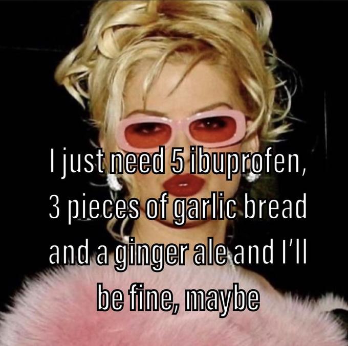 I just need 5 ibuprofen, pieces of garlic bread and a ginger ale and I'll be fine, maybe