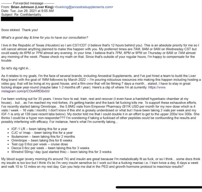 Forwarded message From: Brian Johnson (Liver King) <liverking@ancestralsupplements.com> Date: Tue, Jun 29, 2021 at 9:05 AM Subject: Re: Confidentiality... Sooo stoked. Thank you! What's a good day & time for you to have our consultation? I live in the Republic of Texas (Houston) so I am CST/CDT (I believe that's 12 hours behind you). This is an absolute priority for me so I will cancel almost anything planned to make this happen with you. My preferred times are 7AM, 8AM or 9AM on Wednesday CST but could easily do 6PM or 7PM almost any evening. In your time, I believe that's 7PM, 8PM or 9PM on Thursday or 6AM or 7AM almost any morning of the week. Please check my math on that. Since that's outside of your regular hours, I'm happy to compensate for the trouble. So let's dig right in... As it relates to my goals, I'm the face of several brands, including Ancestral Supplements, and I've just hired a team to build the Liver King brand with the goal of 1MM followers by March 2022 -- I'm pouring ridiculous resources into making this happen including hosting a video guy, that will be living at my guest house, and a film crew that will be filming 7 days a month... stated, I have to stay in great f------ shape year-round (maybe take 1-2 months off / year). Here's a clip of where I'm at currently: https://www. instagram.com/p/COoARfDBxb5/ I've been working out for 35 years. I know how to eat, train, rest and recover (I even have a hardshell hyperbaric chamber at my house)... but... as I've reached my mid-forties, it's getting harder and the back fat f------ kills me. To support these exhaustive efforts, I've recently started taking Omnitrope... the 5.8MG vials from Empower Pharmacy ($11K USD per month for my new dose which is 4 vials/week-- 16 vials / month). I don't know if this s--- is grossly underdosed or what but I have been taking 2 vials per week and my IGF-1 is only at 139 (see recent labs below). My doctor told me that I could double it in an effort to get to the upper 200s/ low 300s. She thinks I could be a hyper non-responder??? I'm wondering if taking a fuckload of other peptides could be confounding the results and possibly interfering with efficacy. For instance, here's what I'm currently taking... • IGF-1 LR- been taking this for a year • CJC w/ Imap - been taking this for a year • Ibutamoren -- been taking this for 2 months • Omnitrope -- been taking this for 6 weeks Test cyp 0.6cc per week -- cruise dose Decca 0.6cc per week -- been taking this for 3 weeks Winstrol 50mg/day (just started this) -- been taking this for 3 weeks My blood sugar (every morning it's around 74) and insulin are great because I'm metabolically fit as f---, or so I think... some docs think my insulin is too low but I think it's bc I'm very insulin sensitive bc I work out like a f------ maniac i.e. I train twice a day, 6 days a week and walk 10 to 12 miles on my rest day. Can you help me dial in the PED and growth hormone protocol to maximize results?