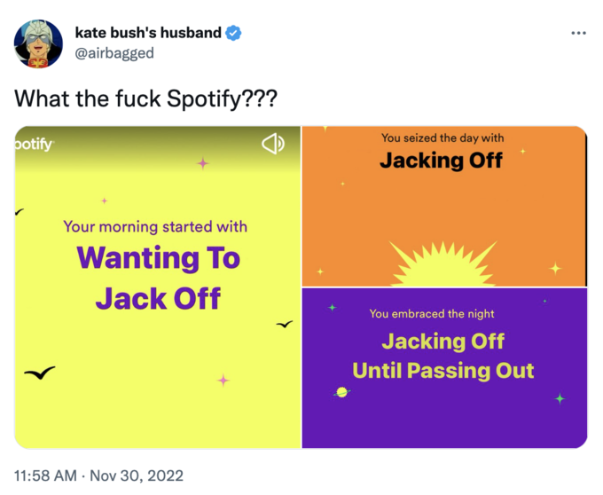 kate bush's husband @airbagged What the f--- Spotify??? potify Your morning started with Wanting To J------- 11:58 AM Nov 30, 2022 You seized the day with Jacking Off You embraced the night Jacking Off Until Passing Out :