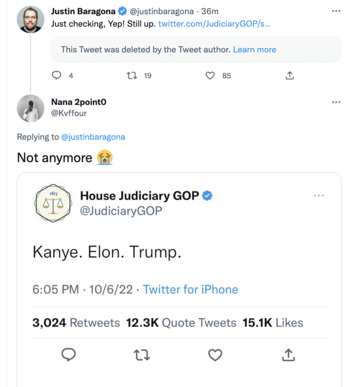 . Justin Baragona @justinbaragona - 36m Just checking, Yep! Still up. twitter.com/JudiciaryGOP/s... This Tweet was deleted by the Tweet author. Learn more 4 Nana 2point0 @Kvffour Replying to @justinbaragona Not anymore 1813 STA t 19 House Judiciary GOP @JudiciaryGOP Kanye. Elon. Trump. 85 6:05 PM 10/6/22 Twitter for iPhone 27 ↑ 3,024 Retweets 12.3K Quote Tweets 15.1K Likes