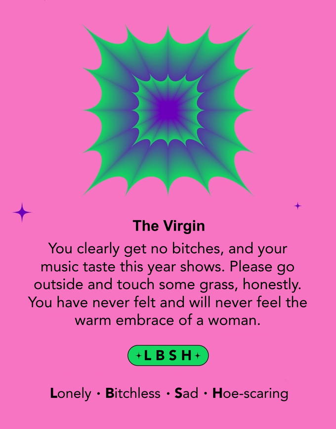The Virgin You clearly get no bitches, and your music taste this year shows. Please go outside and touch some grass, honestly. You have never felt and will never feel the warm embrace of a woman. +LBSH+ Lonely Bitchless Sad Hoe-scaring