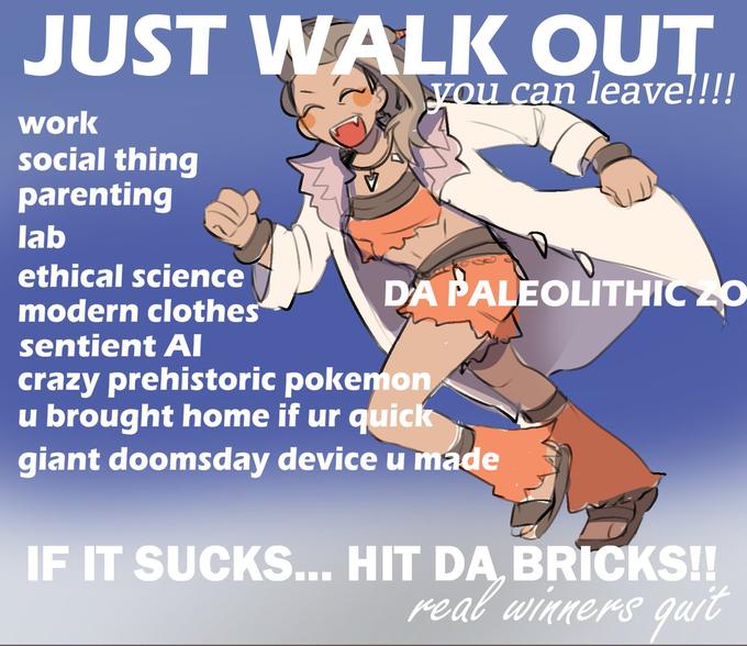 JUST WALK OUT you can leave!!!! work social thing parenting lab ethical science modern clothes sentient AI crazy prehistoric pokemon u brought home if ur quick giant doomsday device u made DA PALEOLITHIC ZO IF IT SUCKS... HIT DA, BRICKS!! real winners quit