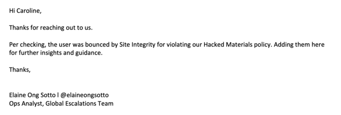 Hi Caroline, Thanks for reaching out to us. Per checking, the user was bounced by Site Integrity for violating our Hacked Materials policy. Adding them here for further insights and guidance. Thanks, Elaine Ong Sotto | @elaineongsotto Ops Analyst, Global Escalations Team