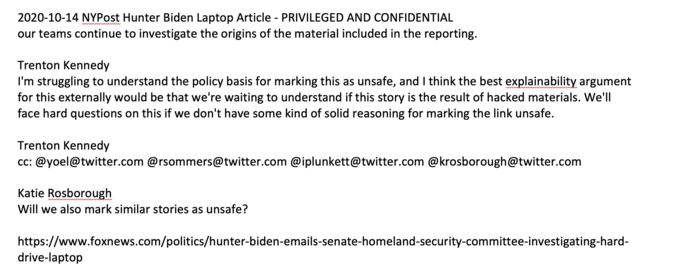 2020-10-14 NYPost Hunter Biden Laptop Article - PRIVILEGED AND CONFIDENTIAL our teams continue to investigate the origins of the material included in the reporting. Trenton Kennedy I'm struggling to understand the policy basis for marking this as unsafe, and I think the best explainability argument for this externally would be that we're waiting to understand if this story is the result of hacked materials. We'll face hard questions on this if we don't have some kind of solid reasoning for marking the link unsafe. Trenton Kennedy cc: @yoel@twitter.com @rsommers@twitter.com @iplunkett@twitter.com @krosborough@twitter.com Katie Rosborough Will we also mark similar stories as unsafe? https://www.foxnews.com/politics/hunter-biden-emails-senate-homeland-security-committee-investigating-hard- drive-laptop