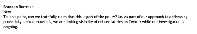 Brandon Borrman New To lan's point, can we truthfully claim that this is part of the policy? i.e. As part of our approach to addressing potentially hacked materials, we are limiting visibility of related stories on Twitter while our investigation is ongoing.