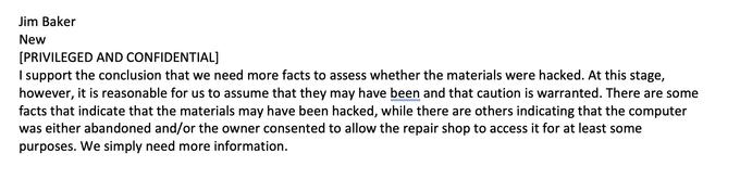 Jim Baker New [PRIVILEGED AND CONFIDENTIAL] I support the conclusion that we need more facts to assess whether the materials were hacked. At this stage, however, it is reasonable for us to assume that they may have been and that caution is warranted. There are some facts that indicate that the materials may have been hacked, while there are others indicating that the computer was either abandoned and/or the owner consented to allow the repair shop to access it for at least some purposes. We simply need more information.