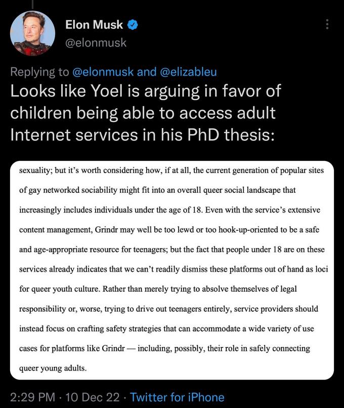 Elon Musk @elonmusk Replying to @elonmusk and @elizableu Looks like Yoel is arguing in favor of children being able to access adult Internet services in his PhD thesis: sexuality; but it's worth considering how, if at all, the current generation of popular sites of gay networked sociability might fit into an overall queer social landscape that increasingly includes individuals under the age of 18. Even with the service's extensive content management, Grindr may well be too lewd or too hook-up-oriented to be a safe and age-appropriate resource for teenagers; but the fact that people under 18 are on these services already indicates that we can't readily dismiss these platforms out of hand as loci for queer youth culture. Rather than merely trying to absolve themselves of legal responsibility or, worse, trying to drive out teenagers entirely, service providers should instead focus on crafting safety strategies that can accommodate a wide variety of use cases for platforms like Grindr - including, possibly, their role in safely connecting queer young adults. 2:29 PM 10 Dec 22 Twitter for iPhone ● ●