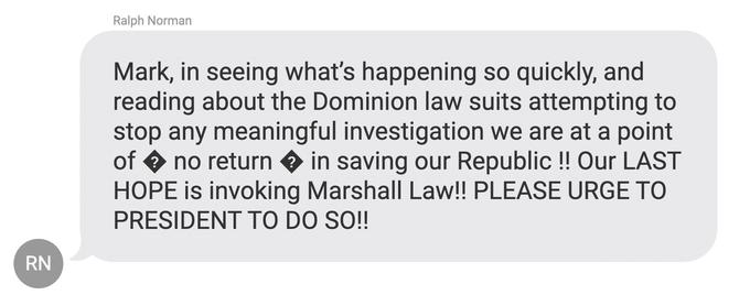 RN Ralph Norman Mark, in seeing what's happening so quickly, and reading about the Dominion law suits attempting to stop any meaningful investigation we are at a point of ◆ no return ◆ in saving our Republic !! Our LAST HOPE is invoking Marshall Law!! PLEASE URGE TO PRESIDENT TO DO SO!!